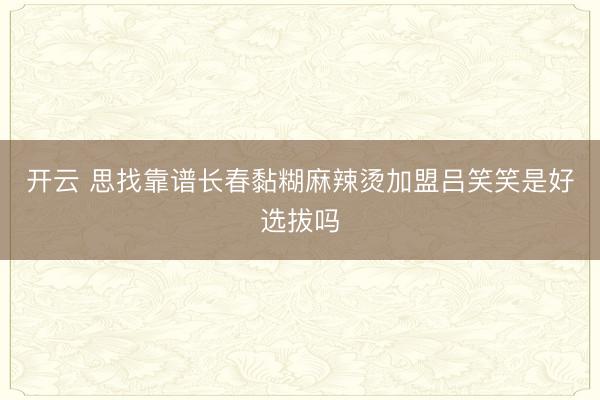 开云 思找靠谱长春黏糊麻辣烫加盟吕笑笑是好选拔吗