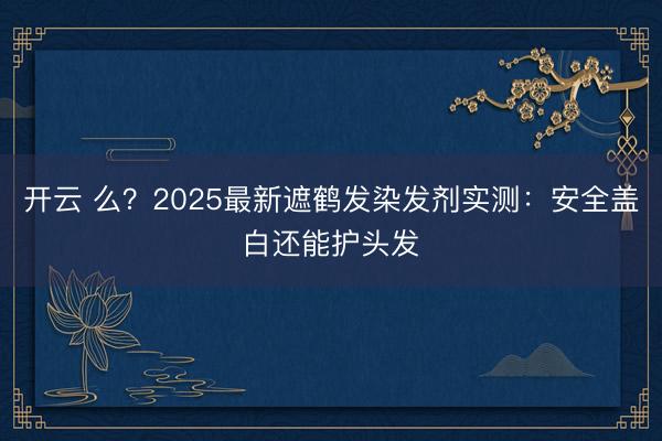 开云 么?2025最新遮鹤发染发剂实测:安全盖白还能护头发