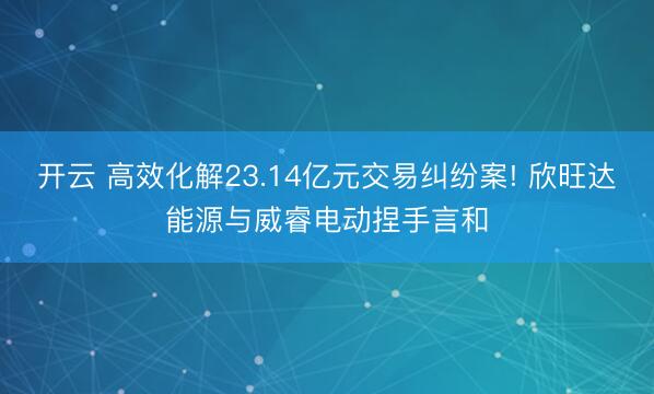 开云 高效化解23.14亿元交易纠纷案! 欣旺达能源与威睿电动捏手言和