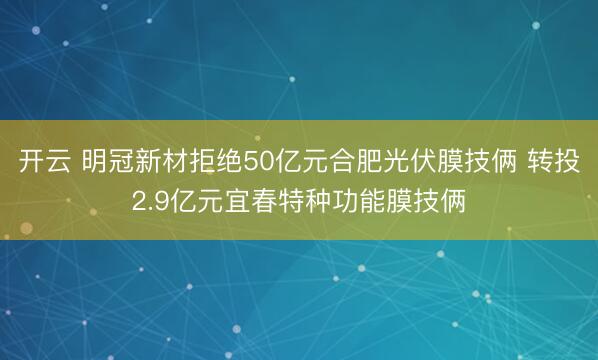开云 明冠新材拒绝50亿元合肥光伏膜技俩 转投2.9亿元宜春特种功能膜技俩