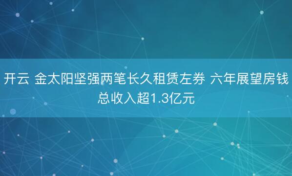 开云 金太阳坚强两笔长久租赁左券 六年展望房钱总收入超1.3亿元