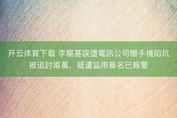 开云体育下载 李龍基誤墮電訊公司贈手機陷坑被追討兩萬，疑遭盜用簽名已報警