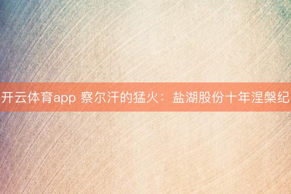 开云体育app 察尔汗的猛火：盐湖股份十年涅槃纪
