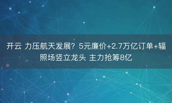 开云 力压航天发展?5元廉价+2.7万亿订单+辐照场竖立龙头 主力抢筹8亿