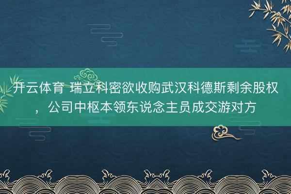 开云体育 瑞立科密欲收购武汉科德斯剩余股权，公司中枢本领东说念主员成交游对方