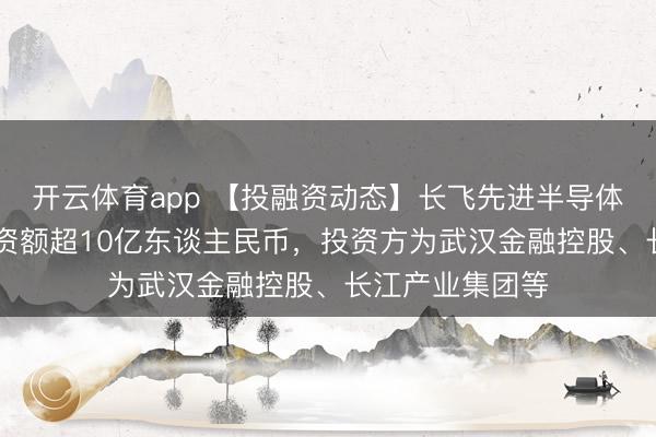 开云体育app 【投融资动态】长飞先进半导体A+轮融资，融资额超10亿东谈主民币，投资方为武汉金融控股、长江产业集团等