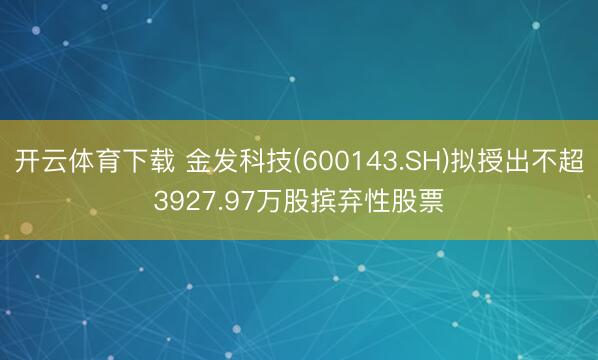开云体育下载 金发科技(600143.SH)拟授出不超3927.97万股摈弃性股票