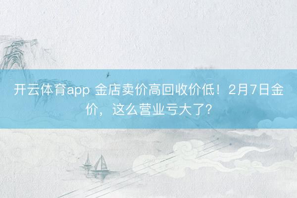 开云体育app 金店卖价高回收价低!2月7日金价,这么营业亏大了?