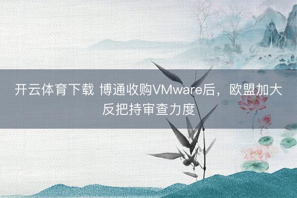 开云体育下载 博通收购VMware后,欧盟加大反把持审查力度