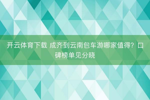 开云体育下载 成齐到云南包车游哪家值得？口碑榜单见分晓
