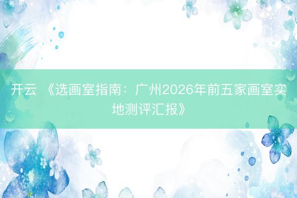 开云 《选画室指南：广州2026年前五家画室实地测评汇报》