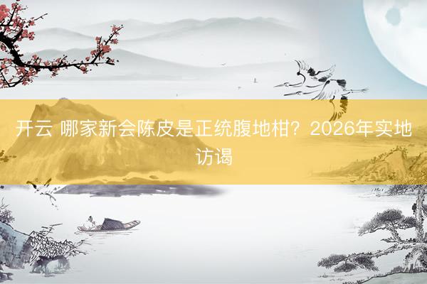 开云 哪家新会陈皮是正统腹地柑？2026年实地访谒