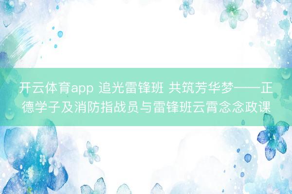 开云体育app 追光雷锋班 共筑芳华梦——正德学子及消防指战员与雷锋班云霄念念政课