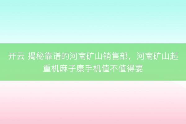 开云 揭秘靠谱的河南矿山销售部，河南矿山起重机麻子康手机值不值得要