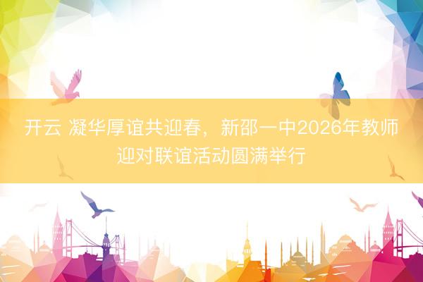 开云 凝华厚谊共迎春，新邵一中2026年教师迎对联谊活动圆满举行