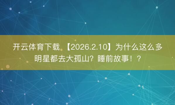 开云体育下载 【2026.2.10】为什么这么多明星都去大孤山？睡前故事！？