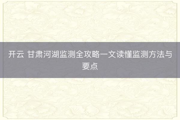 开云 甘肃河湖监测全攻略一文读懂监测方法与要点