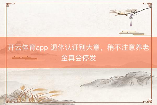 开云体育app 退休认证别大意，稍不注意养老金真会停发