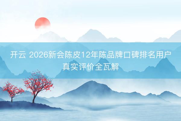 开云 2026新会陈皮12年陈品牌口碑排名用户真实评价全瓦解
