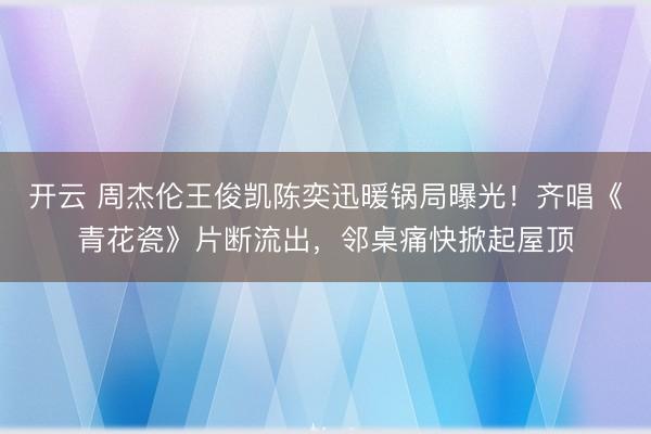 开云 周杰伦王俊凯陈奕迅暖锅局曝光!齐唱《青花瓷》片断流出,邻桌痛快掀起屋顶