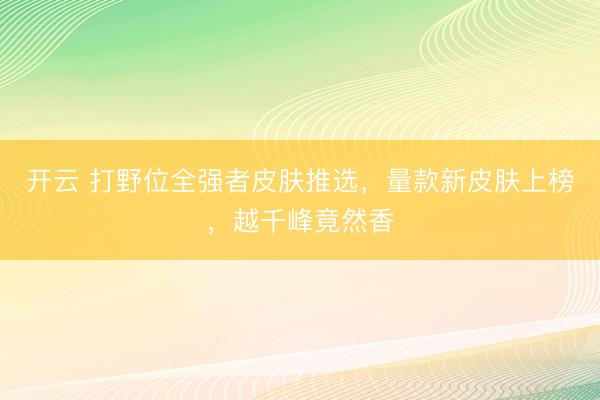 开云 打野位全强者皮肤推选，量款新皮肤上榜，越千峰竟然香