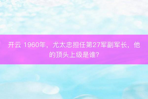 开云 1960年，尤太忠担任第27军副军长，他的顶头上级是谁？