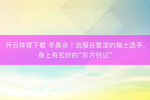 开云体育下载 冬奥会丨治服谷爱凌的瑞士选手,身上有玄妙的“东方钤记”