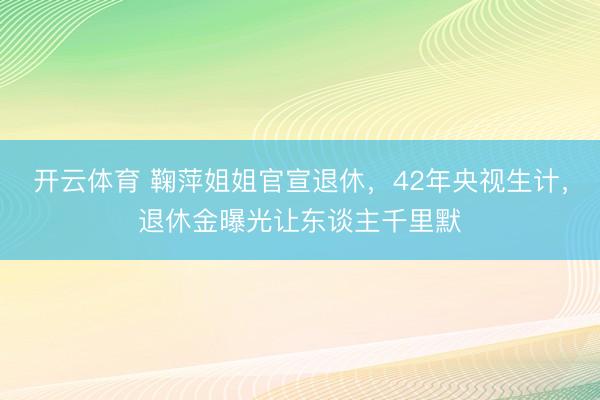 开云体育 鞠萍姐姐官宣退休，42年央视生计，退休金曝光让东谈主千里默