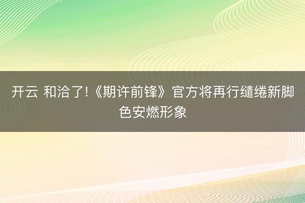 开云 和洽了!《期许前锋》官方将再行缱绻新脚色安燃形象