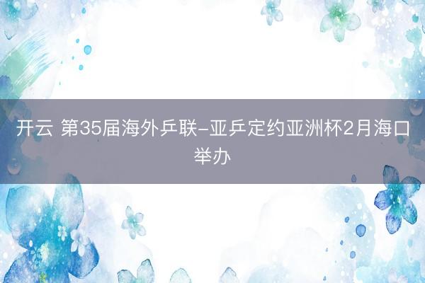 开云 第35届海外乒联-亚乒定约亚洲杯2月海口举办
