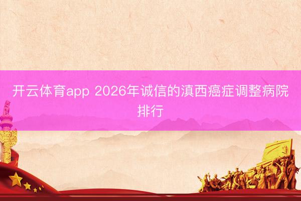 开云体育app 2026年诚信的滇西癌症调整病院排行
