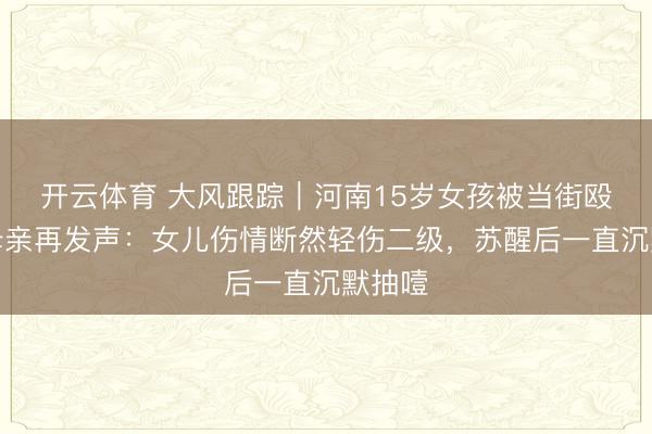 开云体育 大风跟踪|河南15岁女孩被当街殴打,母亲再发声:女儿伤情断然轻伤二级,苏醒后一直沉默抽噎