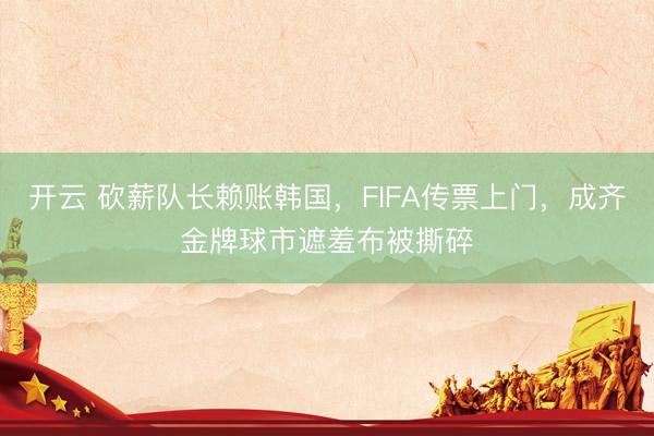 开云 砍薪队长赖账韩国,FIFA传票上门,成齐金牌球市遮羞布被撕碎