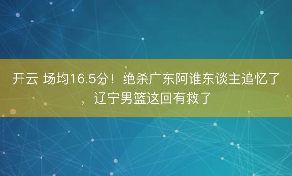 开云 场均16.5分！绝杀广东阿谁东谈主追忆了，辽宁男篮这回有救了