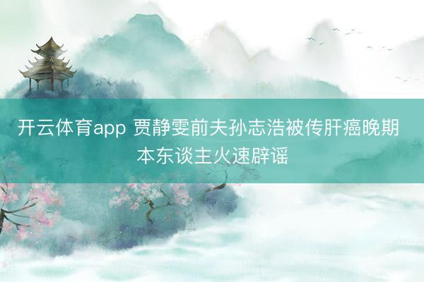 开云体育app 贾静雯前夫孙志浩被传肝癌晚期 本东谈主火速辟谣