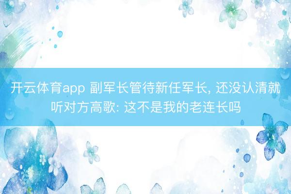 开云体育app 副军长管待新任军长， 还没认清就听对方高歌: 这不是我的老连长吗