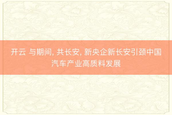 开云 与期间， 共长安， 新央企新长安引颈中国汽车产业高质料发展