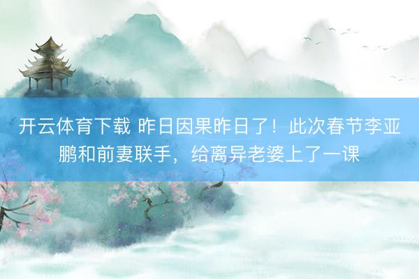 开云体育下载 昨日因果昨日了！此次春节李亚鹏和前妻联手，给离异老婆上了一课