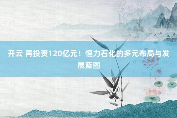 开云 再投资120亿元！恒力石化的多元布局与发展蓝图