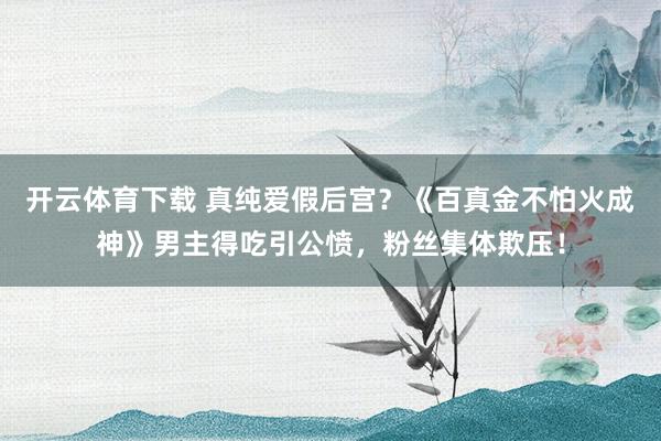 开云体育下载 真纯爱假后宫？《百真金不怕火成神》男主得吃引公愤，粉丝集体欺压！
