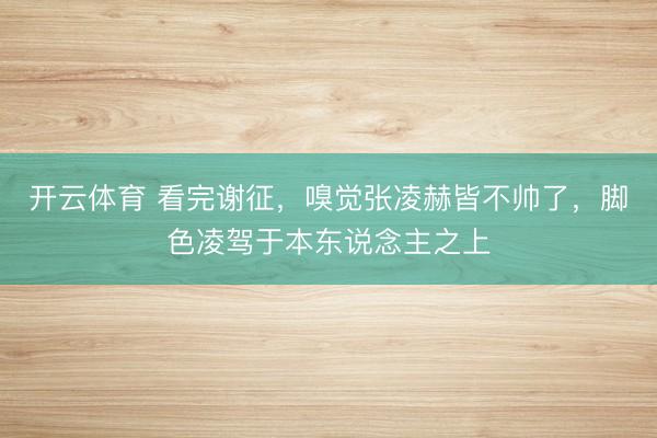 开云体育 看完谢征，嗅觉张凌赫皆不帅了，脚色凌驾于本东说念主之上