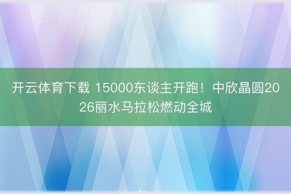 开云体育下载 15000东谈主开跑！中欣晶圆2026丽水马拉松燃动全城