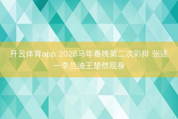 开云体育app 2026马年春晚第二次彩排 张逐一李兰迪王楚然现身