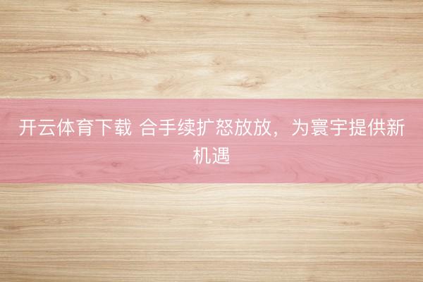 开云体育下载 合手续扩怒放放,为寰宇提供新机遇