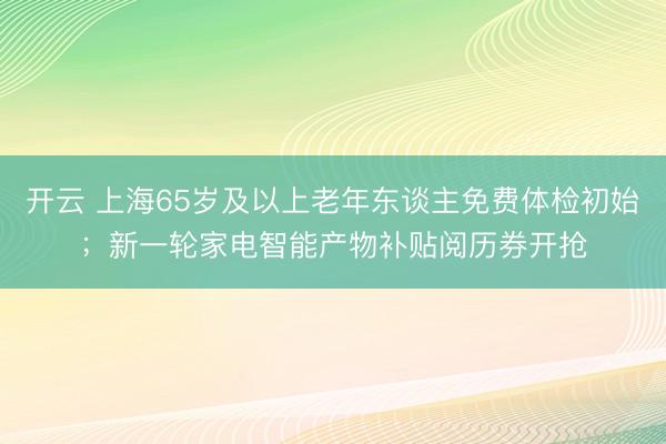 开云 上海65岁及以上老年东谈主免费体检初始;新一轮家电智能产物补贴阅历券开抢