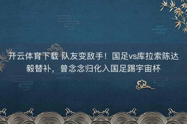 开云体育下载 队友变敌手！国足vs库拉索陈达毅替补，曾念念归化入国足踢宇宙杯