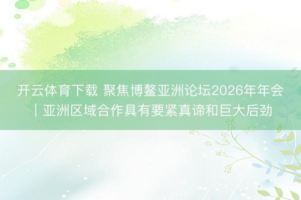 开云体育下载 聚焦博鳌亚洲论坛2026年年会|亚洲区域合作具有要紧真谛和巨大后劲