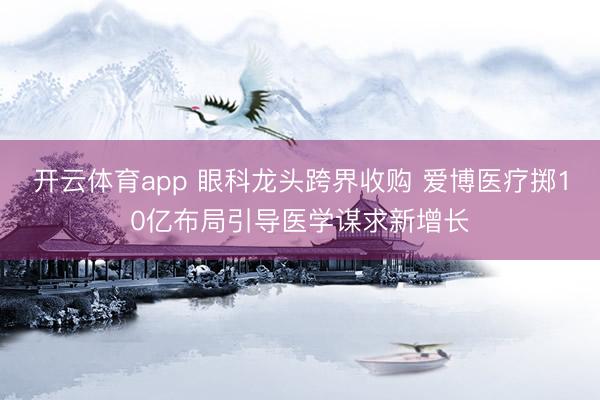 开云体育app 眼科龙头跨界收购 爱博医疗掷10亿布局引导医学谋求新增长
