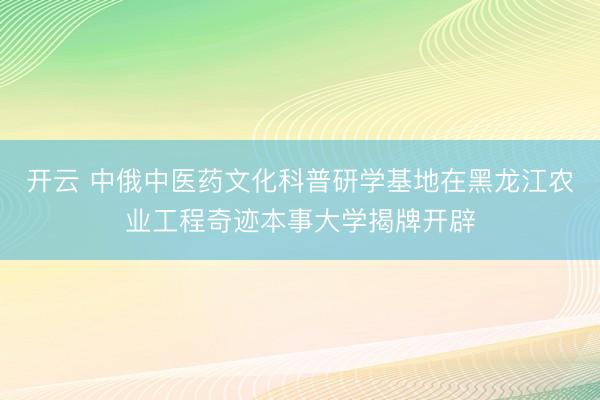 开云 中俄中医药文化科普研学基地在黑龙江农业工程奇迹本事大学揭牌开辟
