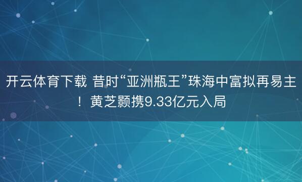 开云体育下载 昔时“亚洲瓶王”珠海中富拟再易主!黄芝颢携9.33亿元入局